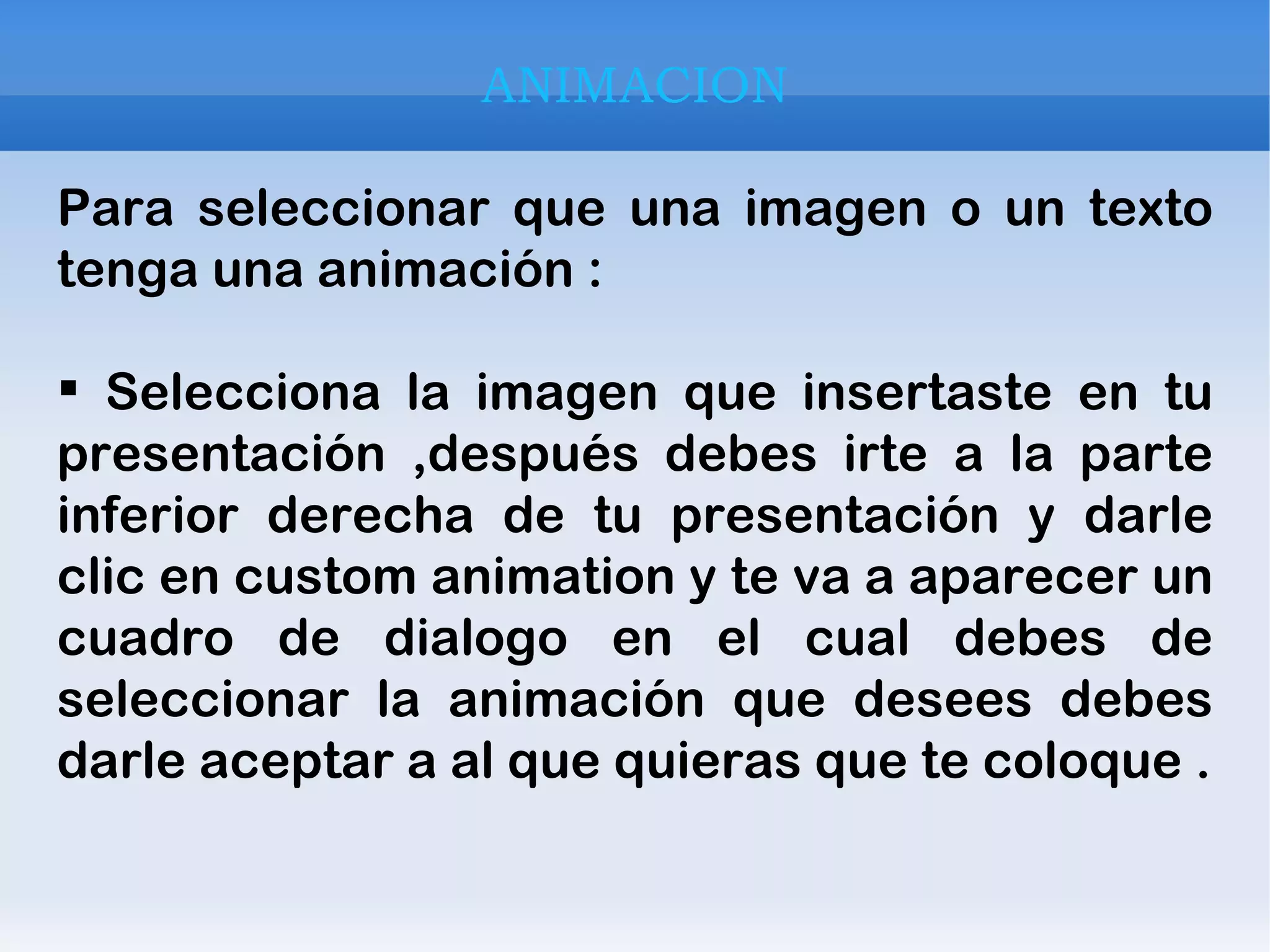 ANIMACION Para seleccionar que una imagen o un texto tenga una animación : Selecciona la imagen que insertaste en tu presentación ,después debes irte a la parte inferior derecha de tu presentación y darle clic en custom animation y te va a aparecer un cuadro de dialogo en el cual debes de seleccionar la animación que desees debes darle aceptar a al que quieras que te coloque . 