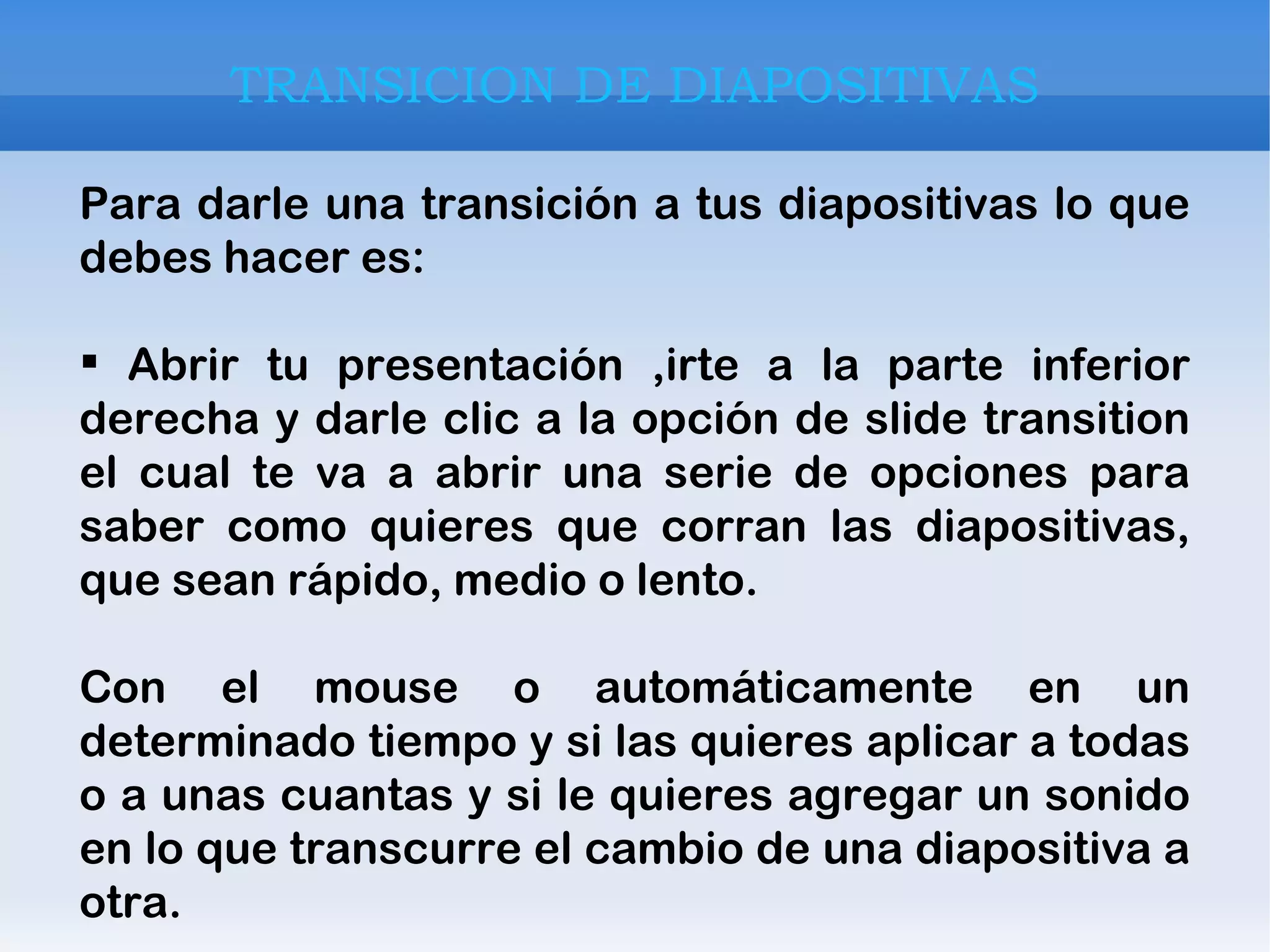 TRANSICION DE DIAPOSITIVAS Para darle una transición a tus diapositivas lo que debes hacer es: Abrir tu presentación ,irte a la parte inferior derecha y darle clic a la opción de slide transition el cual te va a abrir una serie de opciones para saber como quieres que corran las diapositivas, que sean rápido, medio o lento. Con el mouse o automáticamente en un determinado tiempo y si las quieres aplicar a todas o a unas cuantas y si le quieres agregar un sonido en lo que transcurre el cambio de una diapositiva a otra. 