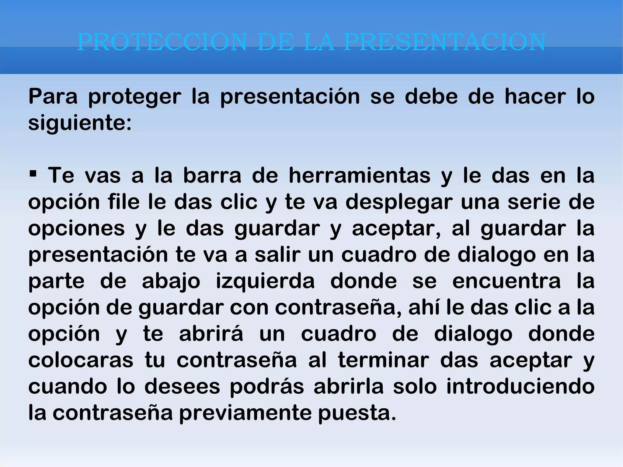PROTECCION DE LA PRESENTACION Para proteger la presentación se debe de hacer lo siguiente: Te vas a la barra de herramientas y le das en la opción file le das clic y te va desplegar una serie de opciones y le das guardar y aceptar, al guardar la presentación te va a salir un cuadro de dialogo en la parte de abajo izquierda donde se encuentra la opción de guardar con contraseña, ahí le das clic a la opción y te abrirá un cuadro de dialogo donde colocaras tu contraseña al terminar das aceptar y cuando lo desees podrás abrirla solo introduciendo la contraseña previamente puesta. 