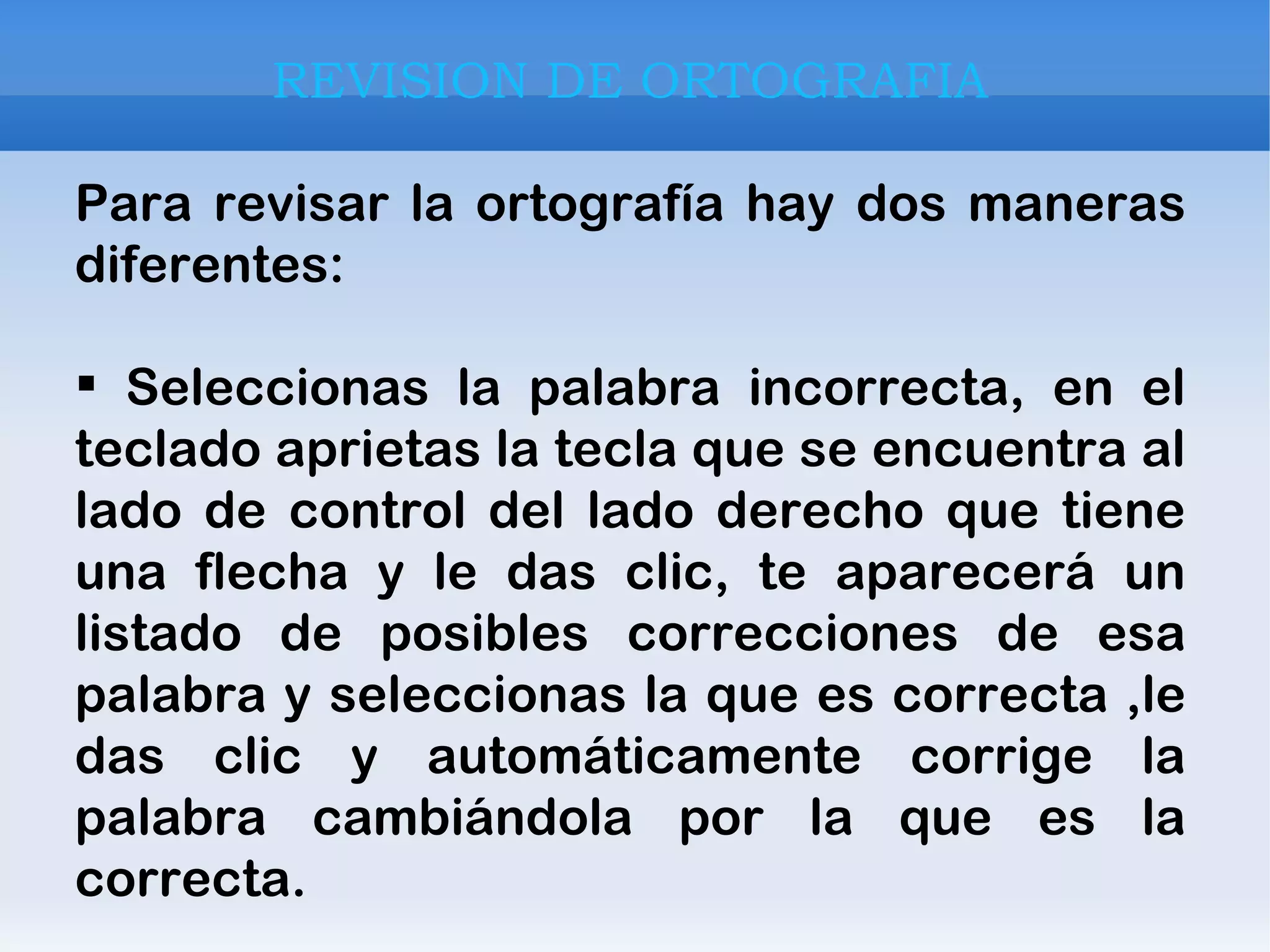 REVISION DE ORTOGRAFIA Para revisar la ortografía hay dos maneras diferentes: Seleccionas la palabra incorrecta, en el teclado aprietas la tecla que se encuentra al lado de control del lado derecho que tiene una flecha y le das clic, te aparecerá un listado de posibles correcciones de esa palabra y seleccionas la que es correcta ,le das clic y automáticamente corrige la palabra cambiándola por la que es la correcta. 