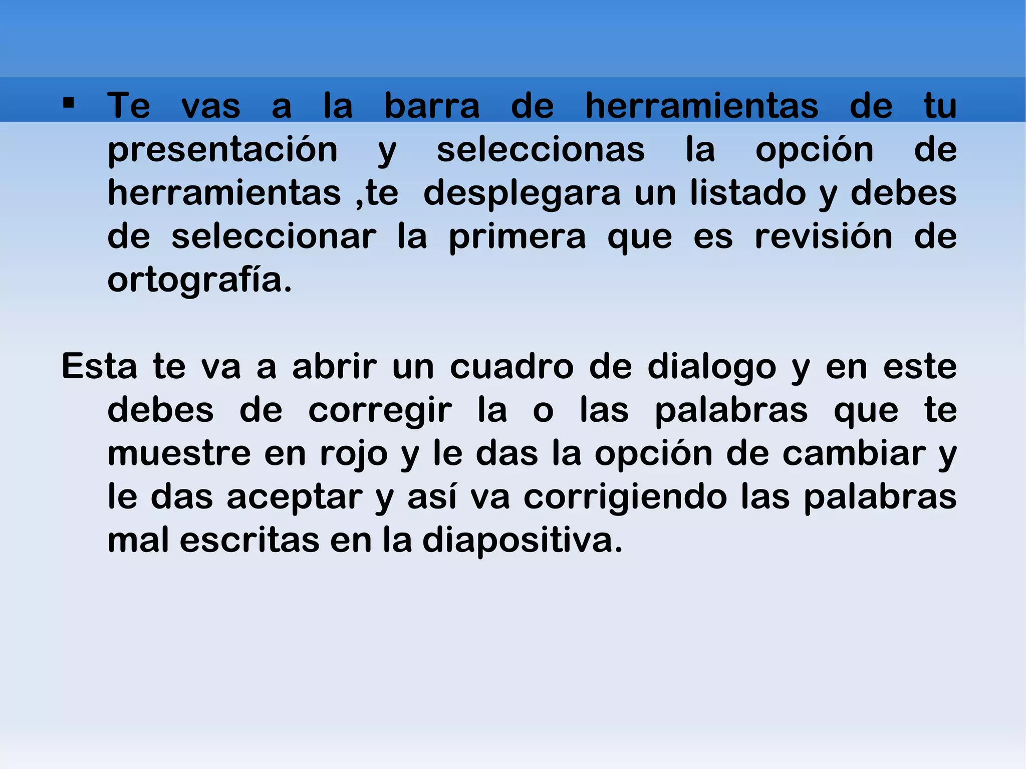 Te vas a la barra de herramientas de tu presentación y seleccionas la opción de herramientas ,te  desplegara un listado y debes de seleccionar la primera que es revisión de ortografía. Esta te va a abrir un cuadro de dialogo y en este debes de corregir la o las palabras que te muestre en rojo y le das la opción de cambiar y le das aceptar y así va corrigiendo las palabras mal escritas en la diapositiva. 