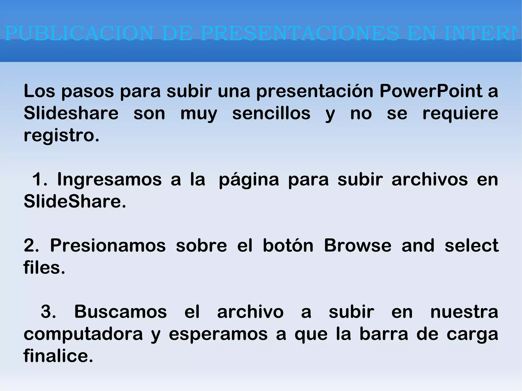 Los pasos para subir una presentación PowerPoint a Slideshare son muy sencillos y no se requiere registro. 1. Ingresamos a la  página para subir archivos en SlideShare. 2. Presionamos sobre el botón Browse and select files. 3. Buscamos el archivo a subir en nuestra computadora y esperamos a que la barra de carga finalice. PUBLICACION DE PRESENTACIONES EN INTERNET 