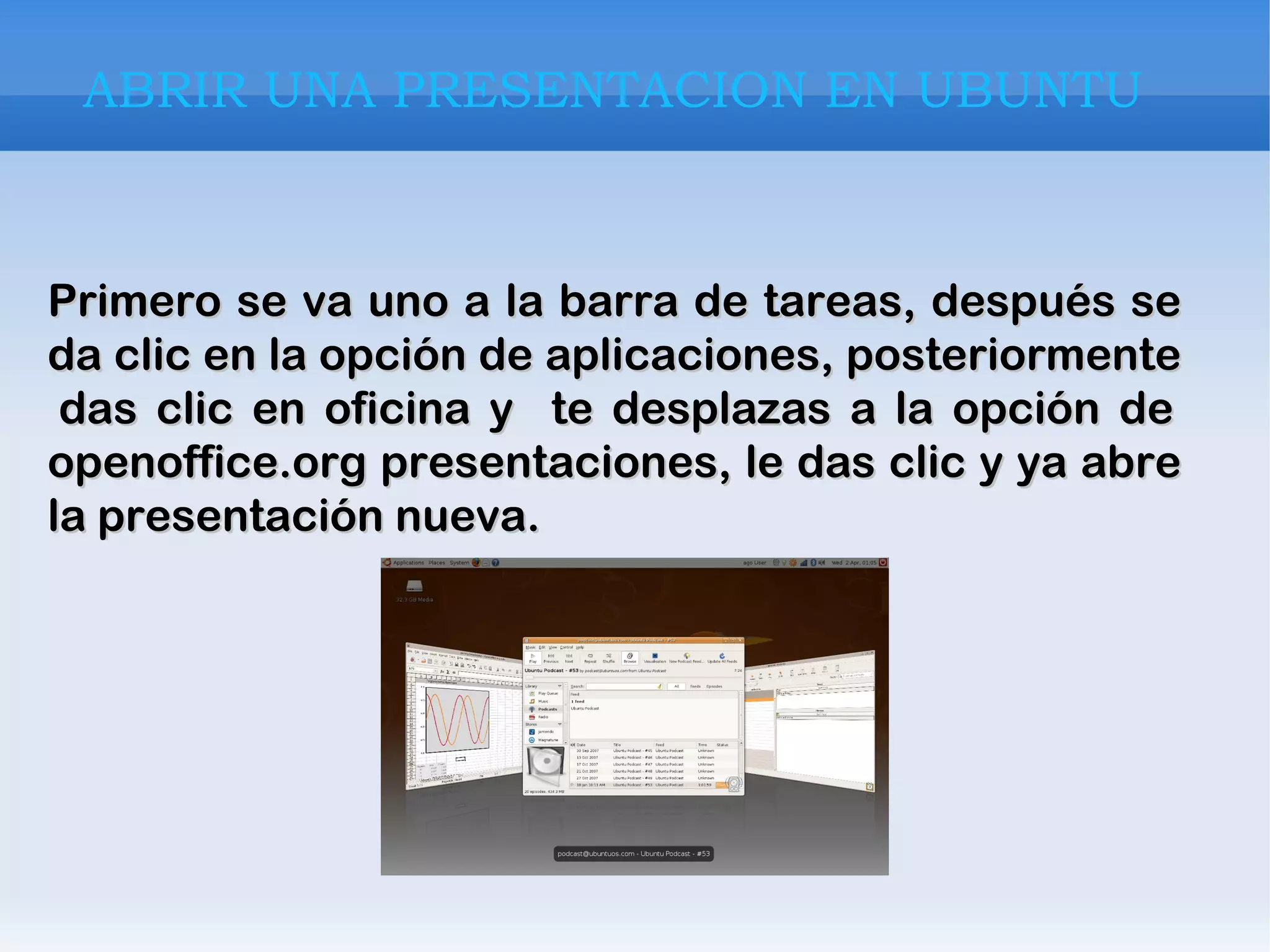 Primero se va uno a la barra de tareas, después se da clic en la opción de aplicaciones, posteriormente  das clic en oficina y  te desplazas a la opción de openoffice.org presentaciones, le das clic y ya abre la presentación nueva. ABRIR UNA PRESENTACION EN UBUNTU Primero se va uno a la barra de tareas, después se da clic en la opción de aplicaciones, posteriormente  das clic en oficina y  te desplazas a la opción de openoffice.org presentaciones, le das clic y ya abre la presentación nueva. ABRIR UNA PRESENTACION EN UBUNTU ABRIR UNA PRESENTACION EN UBUNTU ABRIR UNA PRESENTACION EN UBUNTU 