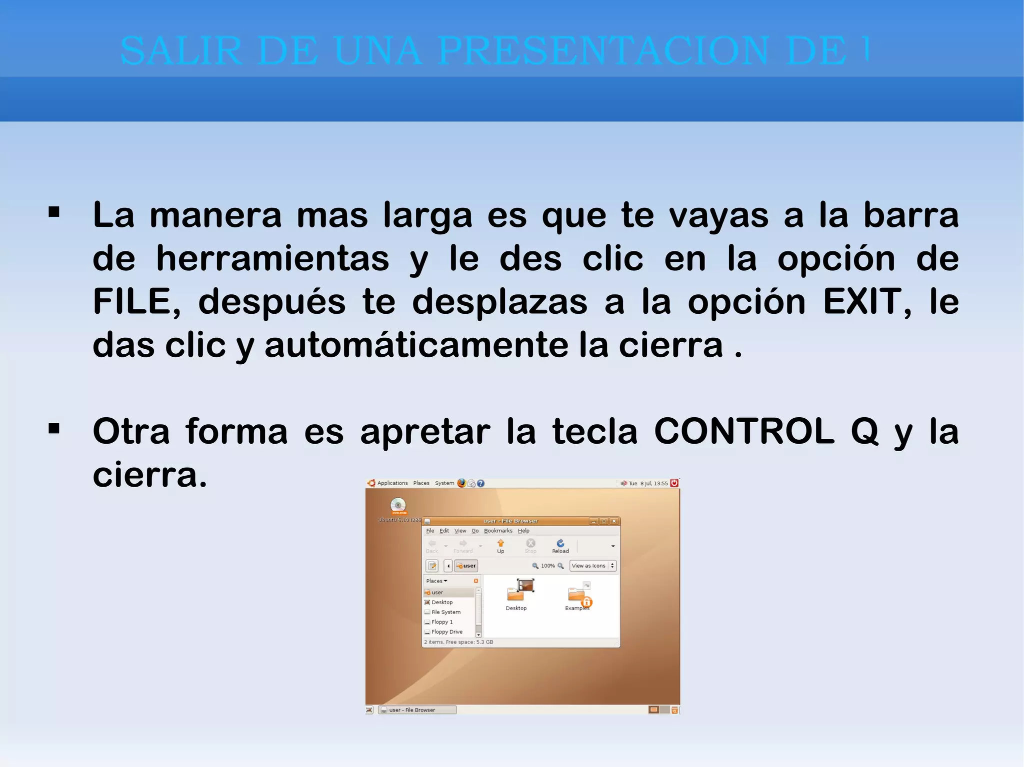 La manera mas larga es que te vayas a la barra de herramientas y le des clic en la opción de FILE, después te desplazas a la opción EXIT, le das clic y automáticamente la cierra . Otra forma es apretar la tecla CONTROL Q y la cierra. SALIR DE UNA PRESENTACION DE UBUNTU 