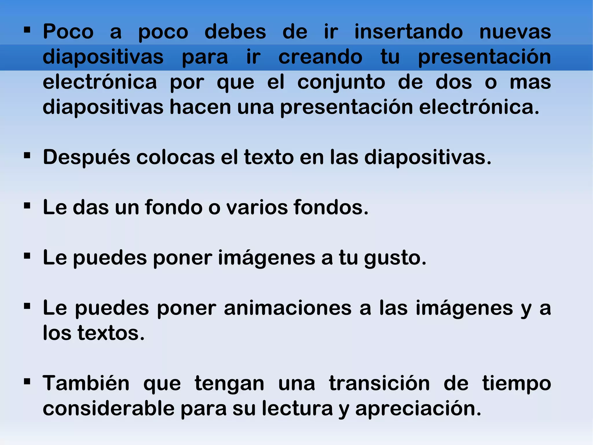 Poco a poco debes de ir insertando nuevas diapositivas para ir creando tu presentación electrónica por que el conjunto de dos o mas diapositivas hacen una presentación electrónica. Después colocas el texto en las diapositivas. Le das un fondo o varios fondos. Le puedes poner imágenes a tu gusto. Le puedes poner animaciones a las imágenes y a los textos. También que tengan una transición de tiempo considerable para su lectura y apreciación. 