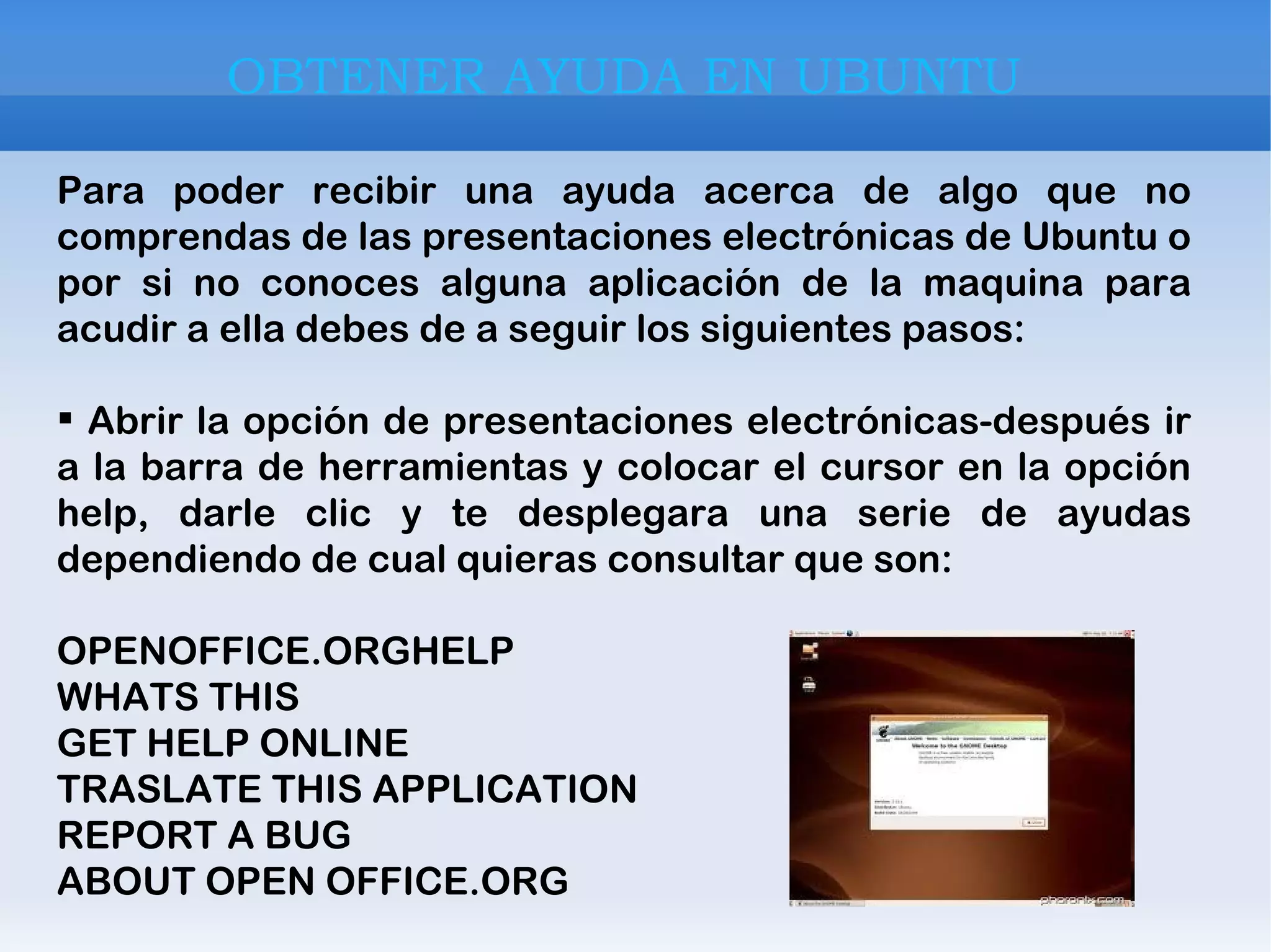 OBTENER AYUDA EN UBUNTU Para poder recibir una ayuda acerca de algo que no comprendas de las presentaciones electrónicas de Ubuntu o por si no conoces alguna aplicación de la maquina para acudir a ella debes de a seguir los siguientes pasos: Abrir la opción de presentaciones electrónicas-después ir a la barra de herramientas y colocar el cursor en la opción help, darle clic y te desplegara una serie de ayudas dependiendo de cual quieras consultar que son: OPENOFFICE.ORGHELP WHATS THIS GET HELP ONLINE TRASLATE THIS APPLICATION REPORT A BUG ABOUT OPEN OFFICE.ORG 