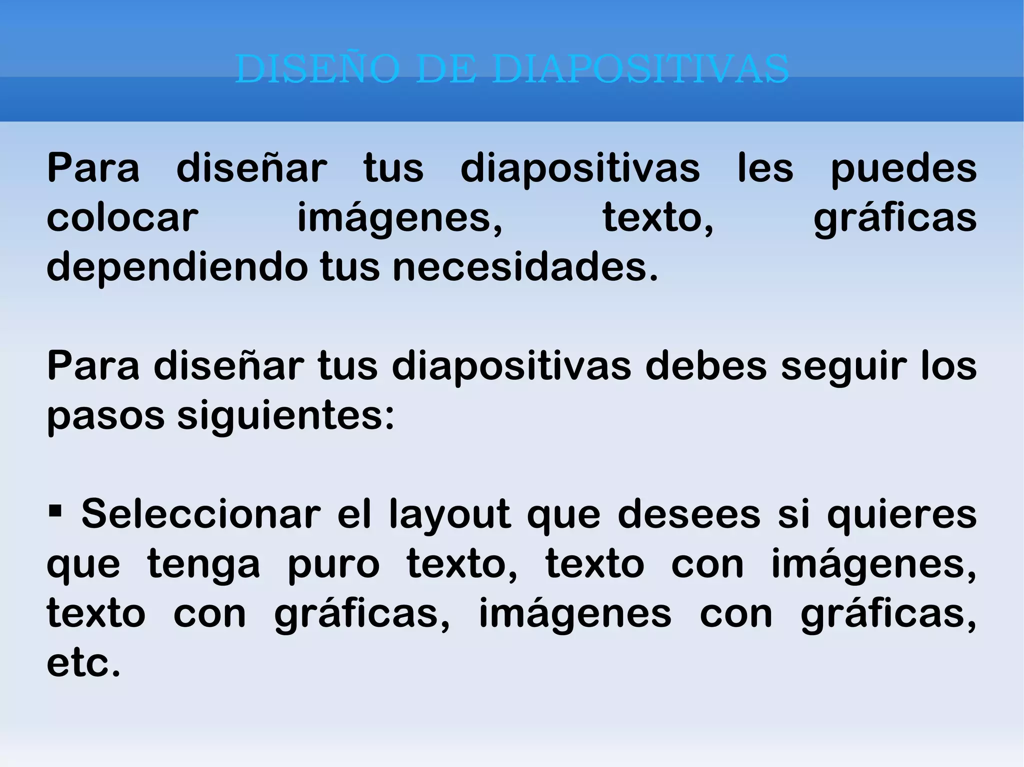 DISEÑO DE DIAPOSITIVAS Para diseñar tus diapositivas les puedes colocar imágenes, texto, gráficas dependiendo tus necesidades. Para diseñar tus diapositivas debes seguir los pasos siguientes:  Seleccionar el layout que desees si quieres que tenga puro texto, texto con imágenes, texto con gráficas, imágenes con gráficas, etc. 
