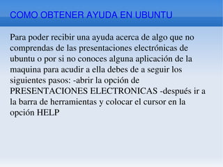 COMO OBTENER AYUDA EN UBUNTU Para poder recibir una ayuda acerca de algo que no comprendas de las presentaciones electrónicas de ubuntu o por si no conoces alguna aplicación de la maquina para acudir a ella debes de a seguir los siguientes pasos: -abrir la opción de PRESENTACIONES ELECTRONICAS -después ir a la barra de herramientas y colocar el cursor en la opción HELP 