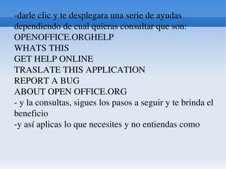 -darle clic y te desplegara una serie de ayudas dependiendo de cual quieras consultar que son: OPENOFFICE.ORGHELP WHATS THIS GET HELP ONLINE TRASLATE THIS APPLICATION REPORT A BUG ABOUT OPEN OFFICE.ORG - y la consultas, sigues los pasos a seguir y te brinda el beneficio -y así aplicas lo que necesites y no entiendas como 