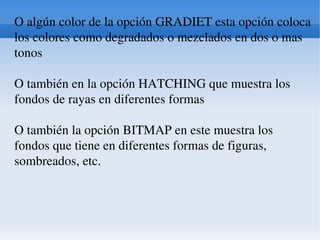 O algún color de la opción GRADIET esta opción coloca los colores como degradados o mezclados en dos o mas tonos O también en la opción HATCHING que muestra los fondos de rayas en diferentes formas O también la opción BITMAP en este muestra los fondos que tiene en diferentes formas de figuras, sombreados, etc. 
