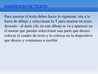 INSERCION DE TEXTO Para insertar el texto debes hacer lo siguiente: irte a la barra de dibujo y seleccionar la T para insertar en texto deseado - al darle clic en este dibujo te va a aparecer en el mouse que puedas seleccionar una parte que desees colocar el cuadro de texto y lo colocas en la diapositiva que desees y comiensas a escribir 