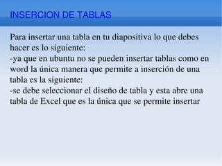 INSERCION DE TABLAS Para insertar una tabla en tu diapositiva lo que debes hacer es lo siguiente: -ya que en ubuntu no se pueden insertar tablas como en word la única manera que permite a inserción de una tabla es la siguiente: -se debe seleccionar el diseño de tabla y esta abre una tabla de Excel que es la única que se permite insertar 
