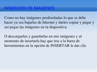 INSERCION DE IMAGENES Como no hay imágenes prediseñadas lo que se debe hacer ya sea bajarlas de Internet y darles copiar y pegar y así pegas las imágenes en tu diapositiva O descargarlas y guardarlas en mis imágenes y al momento de insertarla hay que irse a la barra de herramientas en la opción de INSERTAR le das clic 