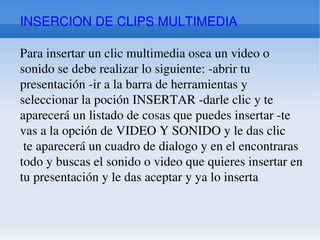 INSERCION DE CLIPS MULTIMEDIA Para insertar un clic multimedia osea un video o sonido se debe realizar lo siguiente: -abrir tu presentación -ir a la barra de herramientas y seleccionar la poción INSERTAR -darle clic y te aparecerá un listado de cosas que puedes insertar -te vas a la opción de VIDEO Y SONIDO y le das clic te aparecerá un cuadro de dialogo y en el encontraras todo y buscas el sonido o video que quieres insertar en tu presentación y le das aceptar y ya lo inserta 