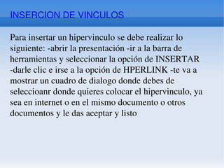INSERCION DE VINCULOS Para insertar un hipervinculo se debe realizar lo siguiente: -abrir la presentación -ir a la barra de herramientas y seleccionar la opción de INSERTAR -darle clic e irse a la opción de HPERLINK -te va a mostrar un cuadro de dialogo donde debes de seleccioanr donde quieres colocar el hipervinculo, ya sea en internet o en el mismo documento o otros documentos y le das aceptar y listo 