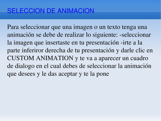 SELECCION DE ANIMACION Para seleccionar que una imagen o un texto tenga una animación se debe de realizar lo siguiente: -seleccionar la imagen que insertaste en tu presentación -irte a la parte inferiror derecha de tu presentación y darle clic en CUSTOM ANIMATION y te va a aparecer un cuadro de dialogo en el cual debes de seleccionar la animación que desees y le das aceptar y te la pone 