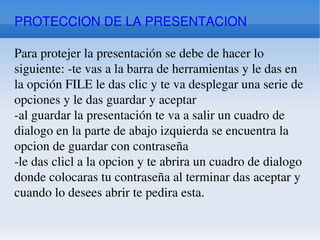 PROTECCION DE LA PRESENTACION Para protejer la presentación se debe de hacer lo siguiente: -te vas a la barra de herramientas y le das en la opción FILE le das clic y te va desplegar una serie de opciones y le das guardar y aceptar -al guardar la presentación te va a salir un cuadro de dialogo en la parte de abajo izquierda se encuentra la opcion de guardar con contraseña -le das clicl a la opcion y te abrira un cuadro de dialogo donde colocaras tu contraseña al terminar das aceptar y cuando lo desees abrir te pedira esta. 