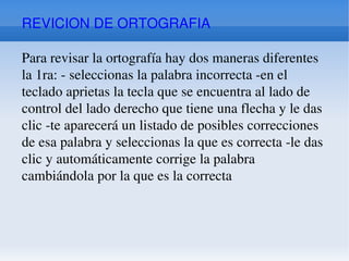 REVICION DE ORTOGRAFIA Para revisar la ortografía hay dos maneras diferentes la 1ra: - seleccionas la palabra incorrecta -en el teclado aprietas la tecla que se encuentra al lado de control del lado derecho que tiene una flecha y le das clic -te aparecerá un listado de posibles correcciones de esa palabra y seleccionas la que es correcta -le das clic y automáticamente corrige la palabra cambiándola por la que es la correcta 
