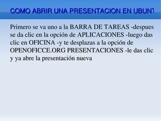 COMO ABRIR UNA PRESENTACION EN UBUNTU Primero se va uno a la BARRA DE TAREAS -despues se da clic en la opción de APLICACIONES -luego das clic en OFICINA -y te desplazas a la opción de OPENOFICCE.ORG PRESENTACIONES -le das clic y ya abre la presentación nueva 