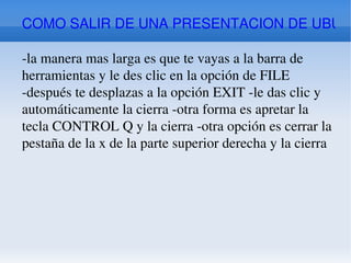 COMO SALIR DE UNA PRESENTACION DE UBUNTU -la manera mas larga es que te vayas a la barra de herramientas y le des clic en la opción de FILE -después te desplazas a la opción EXIT -le das clic y automáticamente la cierra -otra forma es apretar la tecla CONTROL Q y la cierra -otra opción es cerrar la pestaña de la x de la parte superior derecha y la cierra 