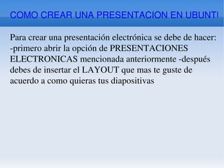 COMO CREAR UNA PRESENTACION EN UBUNTU Para crear una presentación electrónica se debe de hacer: -primero abrir la opción de PRESENTACIONES ELECTRONICAS mencionada anteriormente -después debes de insertar el LAYOUT que mas te guste de acuerdo a como quieras tus diapositivas 