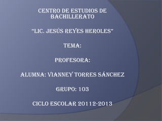 CENTRO DE ESTUDIOS DE
        BACHILLERATO

   “LIC. JESÚS REYES HEROLES”

             TEMA:

          PROFESORA:

ALUMNA: VIANNEY TORRES SÁNCHEZ

          GRUPO: 103

   CICLO ESCOLAR 20112-2013
 