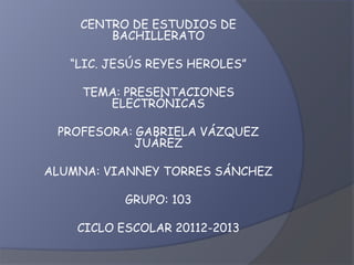 CENTRO DE ESTUDIOS DE
        BACHILLERATO

   “LIC. JESÚS REYES HEROLES”

     TEMA: PRESENTACIONES
        ELECTRÓNICAS

 PROFESORA: GABRIELA VÁZQUEZ
            JUÁREZ

ALUMNA: VIANNEY TORRES SÁNCHEZ

           GRUPO: 103

    CICLO ESCOLAR 20112-2013
 
