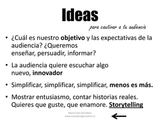 Ideas cautivar a tu audiencia
                        para
• ¿Cuál es nuestro objetivo y las expectativas de la
  audiencia? ¿Queremos
  enseñar, persuadir, informar?
• La audiencia quiere escuchar algo
  nuevo, innovador
• Simplificar, simplificar, simplificar, menos es más.
• Mostrar entusiasmo, contar historias reales.
  Quieres que guste, que enamore. Storytelling
                       María José Gonzálvez
                     www.mariajosegonzalvez.es
 