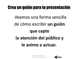Crea un guión para tu presentación

   Veamos una forma sencilla
   de cómo escribir un guión
             que capte
    la atención del público y
        le anime a actuar.
              María José Gonzálvez
            www.mariajosegonzalvez.es
 