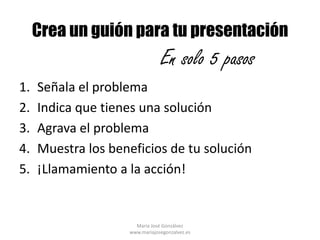 Crea un guión para tu presentación
                                En solo 5 pasos
1.   Señala el problema
2.   Indica que tienes una solución
3.   Agrava el problema
4.   Muestra los beneficios de tu solución
5.   ¡Llamamiento a la acción!


                      María José Gonzálvez
                    www.mariajosegonzalvez.es
 