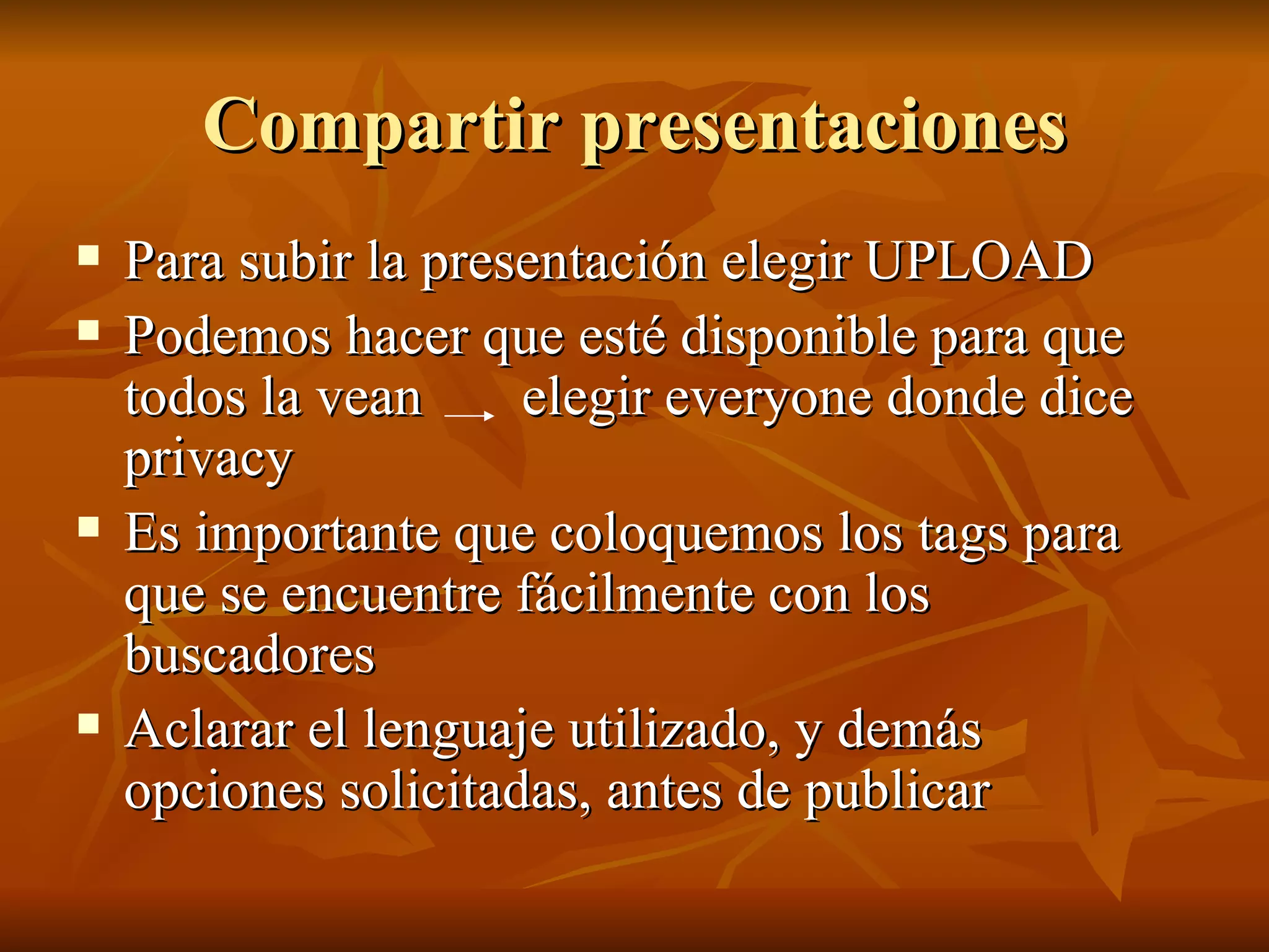 Compartir presentaciones Para subir la presentación elegir UPLOAD Podemos hacer que esté disponible para que todos la vean  elegir everyone donde dice privacy Es importante que coloquemos los tags para que se encuentre fácilmente con los buscadores Aclarar el lenguaje utilizado, y demás opciones solicitadas, antes de publicar 