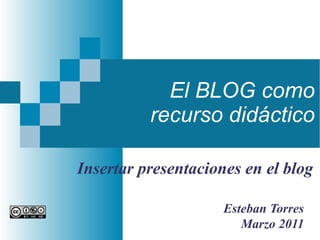 El BLOG como recurso didáctico Esteban Torres Marzo 2011 Insertar presentaciones en el blog 
