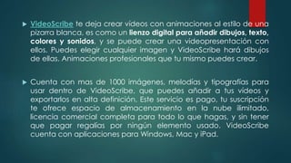  VideoScribe te deja crear vídeos con animaciones al estilo de una
pizarra blanca, es como un lienzo digital para añadir dibujos, texto,
colores y sonidos, y se puede crear una videopresentación con
ellos. Puedes elegir cualquier imagen y VideoScribe hará dibujos
de ellas. Animaciones profesionales que tu mismo puedes crear.
 Cuenta con mas de 1000 imágenes, melodías y tipografías para
usar dentro de VideoScribe, que puedes añadir a tus vídeos y
exportarlos en alta definición. Este servicio es pago, tu suscripción
te ofrece espacio de almacenamiento en la nube ilimitado,
licencia comercial completa para todo lo que hagas, y sin tener
que pagar regalías por ningún elemento usado. VideoScribe
cuenta con aplicaciones para Windows, Mac y iPad.
 