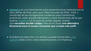  Impress.js es una herramienta para presentaciones inspirada por la
idea detrás de Prezi, pero que utiliza el poder de HTML, CSS3, y
JavaScript en los navegadores modernos para transformar,
posicionar, rotar, escalar elementos y crear transiciones de lo que
quieras. Impress.js no es para el usuario regular, puesto
que necesitas escribir código. Pero es sin duda una alternativa
fenomenal para el usuario avanzado que cumpla este perfil.
 Si te llama la atención y te animas, puedes tomar este curso
gratuito sobre como crear presentaciones con Impress.js.
 