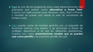  Prezi es uno de los programas para crear presentaciones más
populares que existen como alternativas a Power Point.
Cuenta con aplicaciones para Windows, Mac, iPad y iPhone,
y también se puede usar desde la web sin necesidad de
instalar nada.
 Prezi puede usarse de manera gratuita con un paquete de
funciones básicas muy bueno, y se sincroniza a través de
múltiples dispositivos si se usa en diferentes plataformas.
Cuenta con varias presentaciones modelo que se pueden
usar como plantilla y es bastante sencillo de usar.
 