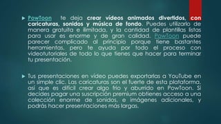  PowToon te deja crear vídeos animados divertidos, con
caricaturas, sonidos y música de fondo. Puedes utilizarlo de
manera gratuita e ilimitada, y la cantidad de plantillas listas
para usar es enorme y de gran calidad. PowToon puede
parecer complicado al principio porque tiene bastantes
herramientas, pero te ayuda por todo el proceso con
videotutoriales de todo lo que tienes que hacer para terminar
tu presentación.
 Tus presentaciones en vídeo puedes exportarlas a YouTube en
un simple clic. Las caricaturas son el fuerte de esta plataforma,
así que es difícil crear algo frio y aburrido en PowToon. Si
decides pagar una suscripción premium obtienes acceso a una
colección enorme de sonidos, e imágenes adicionales, y
podrás hacer presentaciones más largas.
 