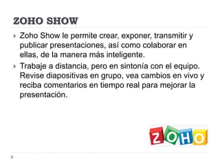 ZOHO SHOW
 Zoho Show le permite crear, exponer, transmitir y
publicar presentaciones, así como colaborar en
ellas, de la manera más inteligente.
 Trabaje a distancia, pero en sintonía con el equipo.
Revise diapositivas en grupo, vea cambios en vivo y
reciba comentarios en tiempo real para mejorar la
presentación.
 