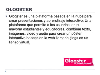 GLOGSTER
 Glogster es una plataforma basada en la nube para
crear presentaciones y aprendizaje interactivo. Una
plataforma que permite a los usuarios, en su
mayoría estudiantes y educadores, combinar texto,
imágenes, video y audio para crear un póster
interactivo basado en la web llamado glogs en un
lienzo virtual.
 
