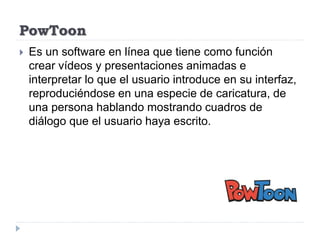 PowToon
 Es un software en línea que tiene como función
crear vídeos y presentaciones animadas e
interpretar lo que el usuario introduce en su interfaz,
reproduciéndose en una especie de caricatura, de
una persona hablando mostrando cuadros de
diálogo que el usuario haya escrito.
 