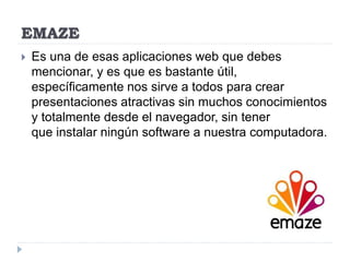 EMAZE
 Es una de esas aplicaciones web que debes
mencionar, y es que es bastante útil,
específicamente nos sirve a todos para crear
presentaciones atractivas sin muchos conocimientos
y totalmente desde el navegador, sin tener
que instalar ningún software a nuestra computadora.
 