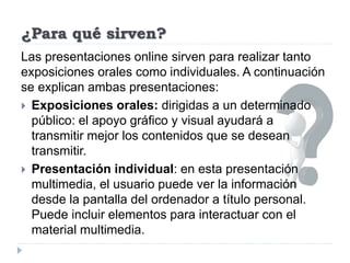 ¿Para qué sirven?
Las presentaciones online sirven para realizar tanto
exposiciones orales como individuales. A continuación
se explican ambas presentaciones:
 Exposiciones orales: dirigidas a un determinado
público: el apoyo gráfico y visual ayudará a
transmitir mejor los contenidos que se desean
transmitir.
 Presentación individual: en esta presentación
multimedia, el usuario puede ver la información
desde la pantalla del ordenador a título personal.
Puede incluir elementos para interactuar con el
material multimedia.
 