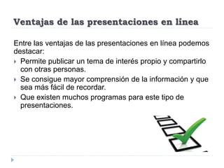 Ventajas de las presentaciones en línea
Entre las ventajas de las presentaciones en línea podemos
destacar:
 Permite publicar un tema de interés propio y compartirlo
con otras personas.
 Se consigue mayor comprensión de la información y que
sea más fácil de recordar.
 Que existen muchos programas para este tipo de
presentaciones.
 