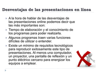 Desventajas de las presentaciones en línea
 A la hora de hablar de las desventajas de
las presentaciones online podemos decir que
las más importantes son:
 Tiempo de elaboración y el conocimiento de
los programas para poder realizarla.
 Algunos programas traen varias funciones
difíciles de utilizar o entender.
 Existe un mínimo de requisitos tecnológicos
para reproducir exitosamente este tipo de
presentaciones. Al menos una computador,
un proyector, una pantalla de reflexión y un
punto eléctrico cercano para energizar los
equipos a emplear.
 