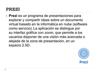 PREZI
 Prezi es un programa de presentaciones para
explorar y compartir ideas sobre un documento
virtual basado en la informática en nube (software
como servicio). La aplicación se distingue por
su interfaz gráfica con zoom, que permite a los
usuarios disponer de una visión más acercada o
alejada de la zona de presentación, en un
espacio 2.5D.
 