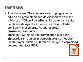 IMPRESS
 Apache Open Office Impress es un programa de
edición de presentaciones de diapositivas similar
a Microsoft Office PowerPoint. Es parte de la suite
de oficina de Apache Open Office desarrollada
por Sun Microsystems. Puede exportar
presentaciones como
archivos SWF de Adobe permitiendo que sean
ejecutados en cualquier computadora con Adobe
Flash Player instalado. También incluye la capacidad
de crear archivos PDF.
 