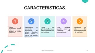 CARACTERISTICAS.
Calidad de
visualización perfecta
utilizando vectores y
tamaños de imagen
optimizada.
1
Personalizar la
apariencia.
Posibilidad de
añadir logotipo,
fondo, colores y
mucho más a gusto
del usuario.
2
Todos los
principales formatos
de documentos son
compatibles.
3
Los usuarios
pueden recibir y
promover las
publicaciones.
4
Compatible con
todos los
dispositivos móviles
y de escritorio.
5
3/9/20XX Título de la presentación 10
 