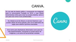 CANVA.
3/9/20XX Título de la presentación 11
Es una web de diseño gráfico y composición de imágenes
para la comunicación fundada en 2012, y que ofrece
herramientas online para crear tus propios diseños, tanto si
son para ocio como si son profesionales.
Su método es el de ofrecer un servicio freemium, que
puedes utilizar de forma gratuita, pero con la alternativa de
pagar para obtener opciones avanzadas.
Sirve tanto para diseñadores aficionados como para los
más experimentados, incluyendo su propio banco de
imágenes y una serie de herramientas variadas.
 