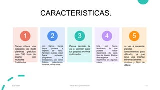 CARACTERISTICAS.
Canva ofrece una
colección de 8000
plantillas gratuitas
para 100 tipos de
diseño con
múltiples
finalidades.
1
con Canva tienes
logos, posters y
tarjetas de visita.
También puedes crear
flyers, portadas,
programas e
invitaciones, así como
folletos, calendarios,
horarios, entre otros.
2
Canva también te
va a permitir subir
tus propios archivos
multimedia.
3
Una vez hayas
terminado, lo que
puedes hacer
dependerá de cada
tipo de diseño. Podrás
descargarlos e
imprimirlos en algunos
casos.
4
no vas a necesitar
grandes
conocimientos para
utilizarlo, ya que
tiene una interfaz
extremadamente
intuitiva y fácil de
utilizar.
5
3/9/20XX Título de la presentación 12
 