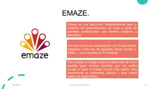 EMAZE.
3/9/20XX Título de la presentación 13
Emaze es una aplicación multiplataforma para la
creación de presentaciones en línea a partir de
plantillas profesionales con diseños creativos y
llamativos.
Para facilitar el trabajo tenemos disponible de forma
gratuita igual, muchas plantillas que nos podría
ayudar a hacer el trabajo mucho más rápido. Esta
herramienta es totalmente gratuita y para usarla
basta con registrarnos.
Una vez hecha una presentación con Emaze estará
adaptada a todo tipo de pantallas, desde móviles a
Tablet, y por supuesto en PC también.
 
