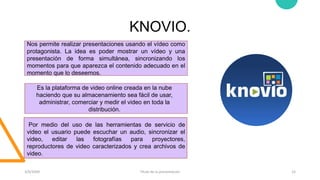 KNOVIO.
3/9/20XX Título de la presentación 15
Nos permite realizar presentaciones usando el vídeo como
protagonista. La idea es poder mostrar un vídeo y una
presentación de forma simultánea, sincronizando los
momentos para que aparezca el contenido adecuado en el
momento que lo deseemos.
Es la plataforma de video online creada en la nube
haciendo que su almacenamiento sea fácil de usar,
administrar, comerciar y medir el video en toda la
distribución.
Por medio del uso de las herramientas de servicio de
video el usuario puede escuchar un audio, sincronizar el
video, editar las fotografías para proyectores,
reproductores de video caracterizados y crea archivos de
video.
 